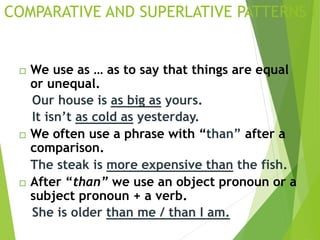  We use as … as to say that things are equal
or unequal.
Our house is as big as yours.
It isn’t as cold as yesterday.
 We often use a phrase with “than” after a
comparison.
The steak is more expensive than the fish.
 After “than” we use an object pronoun or a
subject pronoun + a verb.
She is older than me / than I am.
COMPARATIVE AND SUPERLATIVE PATTERNS I
 