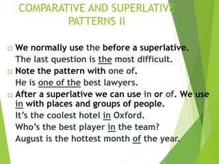  We normally use the before a superlative.
The last question is the most difficult.
 Note the pattern with one of.
He is one of the best lawyers.
 After a superlative we can use in or of. We use
in with places and groups of people.
It’s the coolest hotel in Oxford.
Who’s the best player in the team?
August is the hottest month of the year.
COMPARATIVE AND SUPERLATIVE
PATTERNS II
 