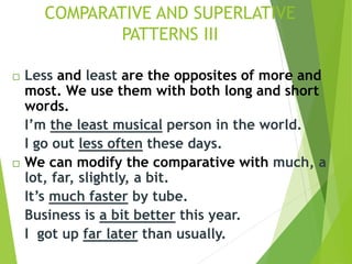 Less and least are the opposites of more and
most. We use them with both long and short
words.
I’m the least musical person in the world.
I go out less often these days.
 We can modify the comparative with much, a
lot, far, slightly, a bit.
It’s much faster by tube.
Business is a bit better this year.
I got up far later than usually.
COMPARATIVE AND SUPERLATIVE
PATTERNS III
 