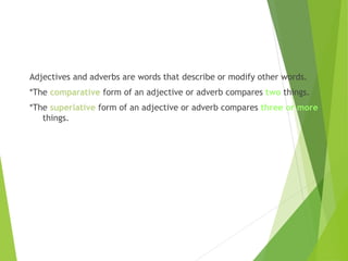 Adjectives and adverbs are words that describe or modify other words.
*The comparative form of an adjective or adverb compares two things.
*The superlative form of an adjective or adverb compares three or more
things.
 