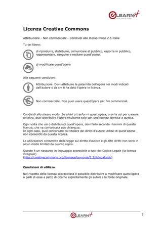 Licenza Creative Commons
Attribuzione - Non commerciale - Condividi allo stesso modo 2.5 Italia

Tu sei libero:

          di riprodurre, distribuire, comunicare al pubblico, esporre in pubblico,
          rappresentare, eseguire e recitare quest'opera.


          di modificare quest'opera



Alle seguenti condizioni:

          Attribuzione. Devi attribuire la paternità dell'opera nei modi indicati
          dall'autore o da chi ti ha dato l'opera in licenza.



          Non commerciale. Non puoi usare quest'opera per fini commerciali.



Condividi allo stesso modo. Se alteri o trasformi quest'opera, o se la usi per crearne
un'altra, puoi distribuire l'opera risultante solo con una licenza identica a questa.

Ogni volta che usi o distribuisci quest'opera, devi farlo secondo i termini di questa
licenza, che va comunicata con chiarezza.
In ogni caso, puoi concordare col titolare dei diritti d'autore utilizzi di quest'opera
non consentiti da questa licenza.

Le utilizzazioni consentite dalla legge sul diritto d'autore e gli altri diritti non sono in
alcun modo limitati da quanto sopra.

Questo è un riassunto in linguaggio accessibile a tutti del Codice Legale (la licenza
integrale)
(http://creativecommons.org/licenses/by-nc-sa/2.5/it/legalcode).


Condizioni di utilizzo

Nel rispetto della licenza sopraccitata è possibile distribuire o modificare quest’opera
o parti di essa a patto di citarne esplicitamente gli autori e la fonte originale.




                                                                                               2
 