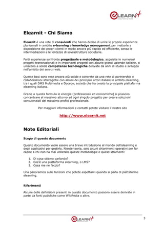Elearnit - Chi Siamo
Elearnit è una rete di consulenti che hanno deciso di unire le proprie esperienze
pluriennali in ambito e-learning e knowledge management per metterle a
disposizione dei propri clienti in modo ancora più rapido ed efficiente, senza le
intermediazioni e le lentezze di sovrastrutture societarie.

Forti esperienze sul fronte progettuale e metodologico, acquisite in numerosi
progetti transnazionali e in importanti progetti con alcune grandi aziende italiane, si
uniscono a solide competenze tecnologiche derivate da anni di studio e sviluppo
nell'ambito dei servizi web.

Queste basi sono rese ancora più solide e concrete da una rete di partnership e
collaborazioni strategiche con alcuni dei principali attori italiani in ambito elearning,
tra i quali DMS Multimedia e Docebo, società che ha creato la principale piattaforma
elearning italiana.

Grazie a questa formula le energie (professionali ed economiche) si possono
concentrare al massimo attorno ad ogni singolo progetto per creare soluzioni
consulenziali del massimo profilo professionale.

           Per maggiori informazioni e contatti potete visitare il nostro sito

                           http://www.elearnit.net



Note Editoriali
Scopo di questo documento

Questo documento vuole essere una breve introduzione al mondo dell’elearning e
degli applicativi per gestirlo. Niente teoria, solo alcuni chiarimenti operativi per far
capire a chi non ha mai utilizzato queste metodologie e questi strumenti:

   1. Di cosa stiamo parlando?
   2. Cos’è una piattaforma elearning, o LMS?
   3. Cosa me ne faccio?

Una panoramica sulle funzioni che potete aspettarvi quando si parla di piattaforme
elearning.


Riferimenti

Alcune delle definizioni presenti in questo documento possono essere derivate in
parte da fonti pubbliche come WikiPedia o altre.




                                                                                            3
 