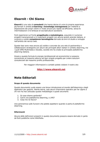 Elearnit - Chi Siamo
Elearnit è una rete di consulenti che hanno deciso di unire le proprie esperienze
pluriennali in ambito e-learning e knowledge management per metterle a
disposizione dei propri clienti in modo ancora più rapido ed efficiente, senza le
intermediazioni e le lentezze di sovrastrutture societarie.

Forti esperienze sul fronte progettuale e metodologico, acquisite in numerosi
progetti transnazionali e in importanti progetti con alcune grandi aziende italiane, si
uniscono a solide competenze tecnologiche derivate da anni di studio e sviluppo
nell'ambito dei servizi web.

Queste basi sono rese ancora più solide e concrete da una rete di partnership e
collaborazioni strategiche con alcuni dei principali attori italiani in ambito elearning, tra
i quali DMS Multimedia e Docebo, società che ha creato la principale piattaforma
elearning italiana.

Grazie a questa formula le energie (professionali ed economiche) si possono
concentrare al massimo attorno ad ogni singolo progetto per creare soluzioni
consulenziali del massimo profilo professionale.

            Per maggiori informazioni e contatti potete visitare il nostro sito

                            http://www.elearnit.net



Note Editoriali
Scopo di questo documento

Questo documento vuole essere una breve introduzione al mondo dell’elearning e degli
applicativi per gestirlo. Niente teoria, solo alcuni chiarimenti operativi per far capire a
chi non ha mai utilizzato queste metodologie e questi strumenti:

   1. Di cosa stiamo parlando?
   2. Cos’è una piattaforma elearning, o LMS?
   3. Cosa me ne faccio?

Una panoramica sulle funzioni che potete aspettarvi quando si parla di piattaforme
elearning.


Riferimenti

Alcune delle definizioni presenti in questo documento possono essere derivate in parte
da fonti pubbliche come WikiPedia.




11/12/2009 – http://www.elearnit.net                                                 3/9
 
