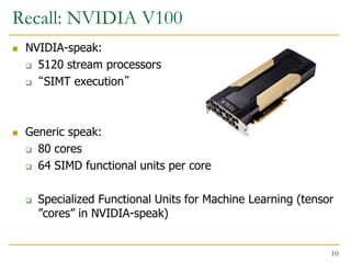 Recall: NVIDIA V100
 NVIDIA-speak:
 5120 stream processors
 “SIMT execution”
 Generic speak:
 80 cores
 64 SIMD functional units per core
 Specialized Functional Units for Machine Learning (tensor
”cores” in NVIDIA-speak)
10
 