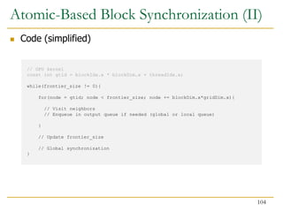 // GPU kernel
const int gtid = blockIdx.x * blockDim.x + threadIdx.x;
while(frontier_size != 0){
for(node = gtid; node < frontier_size; node += blockDim.x*gridDim.x){
// Visit neighbors
// Enqueue in output queue if needed (global or local queue)
}
// Update frontier_size
// Global synchronization
}
Atomic-Based Block Synchronization (II)
 Code (simplified)
104
 