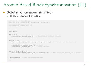 const int tid = threadIdx.x;
const int gtid = blockIdx.x * blockDim.x + threadIdx.x;
atomicExch(ptr_threads_run, 0);
atomicExch(ptr_threads_end, 0);
int frontier = 0;
...
frontier++;
if(tid == 0){
atomicAdd(ptr_threads_end, 1); // Thread block finishes iteration
}
if(gtid == 0){
while(atomicAdd(ptr_threads_end, 0) != gridDim.x){;} // Wait until all blocks finish
atomicExch(ptr_threads_end, 0); // Reset
atomicAdd(ptr_threads_run, 1); // Count iteration
}
if(tid == 0 && gtid != 0){
while(atomicAdd(ptr_threads_run, 0) < frontier){;} // Wait until ptr_threads_run is updated
}
__syncthreads(); // Rest of threads wait here
...
Atomic-Based Block Synchronization (III)
 Global synchronization (simplified)
 At the end of each iteration
105
 
