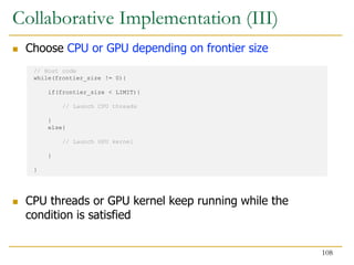  Choose CPU or GPU depending on frontier size
 CPU threads or GPU kernel keep running while the
condition is satisfied
// Host code
while(frontier_size != 0){
if(frontier_size < LIMIT){
// Launch CPU threads
}
else{
// Launch GPU kernel
}
}
Collaborative Implementation (III)
108
 