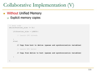 // Host code
while(frontier_size != 0){
if(frontier_size < LIMIT){
// Launch CPU threads
}
else{
// Copy from host to device (queues and synchronization variables)
// Launch GPU kernel
// Copy from device to host (queues and synchronization variables)
}
}
Collaborative Implementation (V)
 Without Unified Memory
 Explicit memory copies
110
 
