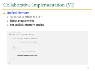 // Host code
while(frontier_size != 0){
if(frontier_size < LIMIT){
// Launch CPU threads
}
else{
// Launch GPU kernel
cudaDeviceSynchronize();
}
}
Collaborative Implementation (VI)
 Unified Memory
 cudaMallocManaged();
 Easier programming
 No explicit memory copies
111
 