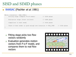 While (iteration < MAX_ITER){
Fitting stage (Compute F-o-F model) // SISD phase
Evaluation stage (Count outliers) // SIMD phase
Comparison to best model // SISD phase
Check if best model is good enough and iteration >= MIN_ITER // SISD phase
}
SISD and SIMD phases
 RANSAC (Fischler et al. 1981)
 Fitting stage picks two flow
vectors randomly
 Evaluation generates motion
vectors from F-o-F model, and
compares them to real flow
vectors
116
 