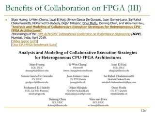 Benefits of Collaboration on FPGA (III)
126
 Sitao Huang, Li-Wen Chang, Izzat El Hajj, Simon Garcia De Gonzalo, Juan Gomez-Luna, Sai Rahul
Chalamalasetti, Mohamed El-Hadedy, Dejan Milojicic, Onur Mutlu, Deming Chen, and Wen-mei Hwu,
"Analysis and Modeling of Collaborative Execution Strategies for Heterogeneous CPU-
FPGA Architectures"
Proceedings of the 10th ACM/SPEC International Conference on Performance Engineering (ICPE),
Mumbai, India, April 2019.
[Slides (pptx) (pdf)]
[Chai CPU-FPGA Benchmark Suite]
 
