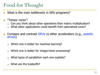 Food for Thought
 What is the main bottleneck in GPU programs?
 “Tensor cores”:
 Can you think about other operations than matrix multiplication?
 What other applications could benefit from specialized cores?
 Compare and contrast GPUs vs other accelerators (e.g., systolic
arrays)
 Which one is better for machine learning?
 Which one is better for image/vision processing?
 What types of parallelism each one exploits?
 What are the tradeoffs?
13
 