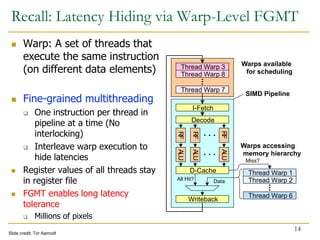 Recall: Latency Hiding via Warp-Level FGMT
 Warp: A set of threads that
execute the same instruction
(on different data elements)
 Fine-grained multithreading
 One instruction per thread in
pipeline at a time (No
interlocking)
 Interleave warp execution to
hide latencies
 Register values of all threads stay
in register file
 FGMT enables long latency
tolerance
 Millions of pixels
14
Decode
RF
RF
RF
ALU
ALU
ALU
D-Cache
Thread Warp 6
Thread Warp 1
Thread Warp 2
Data
All Hit?
Miss?
Warps accessing
memory hierarchy
Thread Warp 3
Thread Warp 8
Writeback
Warps available
for scheduling
Thread Warp 7
I-Fetch
SIMD Pipeline
Slide credit: Tor Aamodt
 