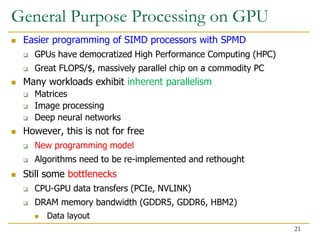 General Purpose Processing on GPU
 Easier programming of SIMD processors with SPMD
 GPUs have democratized High Performance Computing (HPC)
 Great FLOPS/$, massively parallel chip on a commodity PC
 Many workloads exhibit inherent parallelism
 Matrices
 Image processing
 Deep neural networks
 However, this is not for free
 New programming model
 Algorithms need to be re-implemented and rethought
 Still some bottlenecks
 CPU-GPU data transfers (PCIe, NVLINK)
 DRAM memory bandwidth (GDDR5, GDDR6, HBM2)
 Data layout
21
 