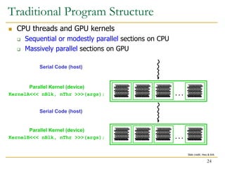  CPU threads and GPU kernels
 Sequential or modestly parallel sections on CPU
 Massively parallel sections on GPU
Serial Code (host)
. . .
. . .
Parallel Kernel (device)
KernelA<<< nBlk, nThr >>>(args);
Serial Code (host)
Parallel Kernel (device)
KernelB<<< nBlk, nThr >>>(args);
Traditional Program Structure
24
Slide credit: Hwu & Kirk
 