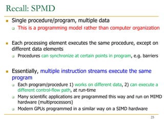 Recall: SPMD
 Single procedure/program, multiple data
 This is a programming model rather than computer organization
 Each processing element executes the same procedure, except on
different data elements
 Procedures can synchronize at certain points in program, e.g. barriers
 Essentially, multiple instruction streams execute the same
program
 Each program/procedure 1) works on different data, 2) can execute a
different control-flow path, at run-time
 Many scientific applications are programmed this way and run on MIMD
hardware (multiprocessors)
 Modern GPUs programmed in a similar way on a SIMD hardware
25
 