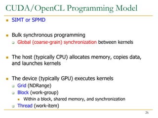 CUDA/OpenCL Programming Model
 SIMT or SPMD
 Bulk synchronous programming
 Global (coarse-grain) synchronization between kernels
 The host (typically CPU) allocates memory, copies data,
and launches kernels
 The device (typically GPU) executes kernels
 Grid (NDRange)
 Block (work-group)
 Within a block, shared memory, and synchronization
 Thread (work-item)
26
 