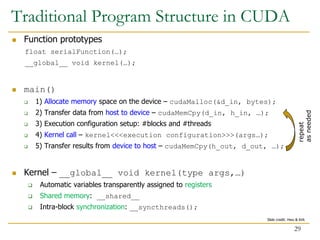  Function prototypes
float serialFunction(…);
__global__ void kernel(…);
 main()
 1) Allocate memory space on the device – cudaMalloc(&d_in, bytes);
 2) Transfer data from host to device – cudaMemCpy(d_in, h_in, …);
 3) Execution configuration setup: #blocks and #threads
 4) Kernel call – kernel<<<execution configuration>>>(args…);
 5) Transfer results from device to host – cudaMemCpy(h_out, d_out, …);
 Kernel – __global__ void kernel(type args,…)
 Automatic variables transparently assigned to registers
 Shared memory: __shared__
 Intra-block synchronization: __syncthreads();
repeat
as
needed
Traditional Program Structure in CUDA
29
Slide credit: Hwu & Kirk
 