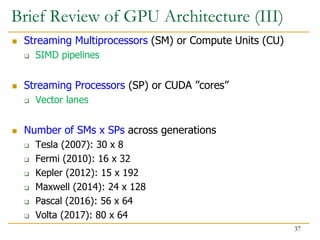 Brief Review of GPU Architecture (III)
 Streaming Multiprocessors (SM) or Compute Units (CU)
 SIMD pipelines
 Streaming Processors (SP) or CUDA ”cores”
 Vector lanes
 Number of SMs x SPs across generations
 Tesla (2007): 30 x 8
 Fermi (2010): 16 x 32
 Kepler (2012): 15 x 192
 Maxwell (2014): 24 x 128
 Pascal (2016): 56 x 64
 Volta (2017): 80 x 64
37
 