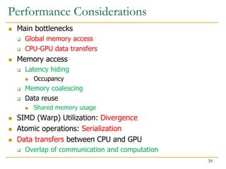 Performance Considerations
 Main bottlenecks
 Global memory access
 CPU-GPU data transfers
 Memory access
 Latency hiding
 Occupancy
 Memory coalescing
 Data reuse
 Shared memory usage
 SIMD (Warp) Utilization: Divergence
 Atomic operations: Serialization
 Data transfers between CPU and GPU
 Overlap of communication and computation
39
 