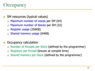 Occupancy
 SM resources (typical values)
 Maximum number of warps per SM (64)
 Maximum number of blocks per SM (32)
 Register usage (256KB)
 Shared memory usage (64KB)
 Occupancy calculation
 Number of threads per block (defined by the programmer)
 Registers per thread (known at compile time)
 Shared memory per block (defined by the programmer)
42
 