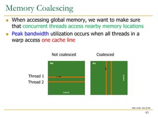  When accessing global memory, we want to make sure
that concurrent threads access nearby memory locations
 Peak bandwidth utilization occurs when all threads in a
warp access one cache line
Md Nd
WIDTH
WIDTH
Thread 1
Thread 2
Not coalesced Coalesced
Memory Coalescing
43
Slide credit: Hwu & Kirk
 