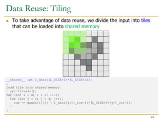 Data Reuse: Tiling
 To take advantage of data reuse, we divide the input into tiles
that can be loaded into shared memory
__shared__ int l_data[(L_SIZE+2)*(L_SIZE+2)];
…
Load tile into shared memory
__syncthreads();
for (int i = 0; i < 3; i++){
for (int j = 0; j < 3; j++){
sum += gauss[i][j] * l_data[(i+l_row-1)*(L_SIZE+2)+j+l_col-1];
}
}
49
 