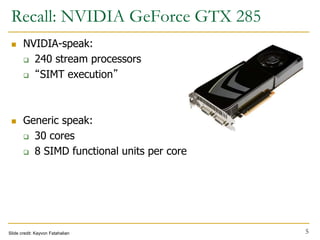 Recall: NVIDIA GeForce GTX 285
 NVIDIA-speak:
 240 stream processors
 “SIMT execution”
 Generic speak:
 30 cores
 8 SIMD functional units per core
Slide credit: Kayvon Fatahalian 5
 