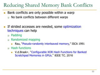 Reducing Shared Memory Bank Conflicts
 Bank conflicts are only possible within a warp
 No bank conflicts between different warps
 If strided accesses are needed, some optimization
techniques can help
 Padding
 Randomized mapping
 Rau, “Pseudo-randomly interleaved memory,” ISCA 1991
 Hash functions
 V.d.Braak+, “Configurable XOR Hash Functions for Banked
Scratchpad Memories in GPUs,” IEEE TC, 2016
53
 