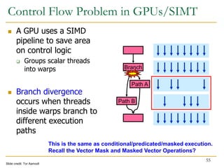 Control Flow Problem in GPUs/SIMT
 A GPU uses a SIMD
pipeline to save area
on control logic
 Groups scalar threads
into warps
 Branch divergence
occurs when threads
inside warps branch to
different execution
paths
55
Branch
Path A
Path B
Branch
Path A
Path B
Slide credit: Tor Aamodt
This is the same as conditional/predicated/masked execution.
Recall the Vector Mask and Masked Vector Operations?
 