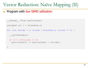 Vector Reduction: Naïve Mapping (II)
 Program with low SIMD utilization
__shared__ float partialSum[]
unsigned int t = threadIdx.x;
for (int stride = 1; stride < blockDim.x; stride *= 2) {
__syncthreads();
if (t % (2*stride) == 0)
partialSum[t] += partialSum[t + stride];
}
59
 