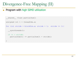Divergence-Free Mapping (II)
 Program with high SIMD utilization
__shared__ float partialSum[]
unsigned int t = threadIdx.x;
for (int stride = blockDim.x; stride > 1; stride >> 1){
__syncthreads();
if (t < stride)
partialSum[t] += partialSum[t + stride];
}
61
 