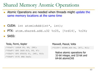 Atomic Operations are needed when threads might update the
same memory locations at the same time
 CUDA: int atomicAdd(int*, int);
 PTX: atom.shared.add.u32 %r25, [%rd14], %r24;
 SASS:
/*00a0*/ LDSLK P0, R9, [R8];
/*00a8*/ @P0 IADD R10, R9, R7;
/*00b0*/ @P0 STSCUL P1, [R8], R10;
/*00b8*/ @!P1 BRA 0xa0;
/*01f8*/ ATOMS.ADD RZ, [R7], R11;
Native atomic operations for
32-bit integer, and 32-bit and
64-bit atomicCAS
Tesla, Fermi, Kepler Maxwell, Pascal, Volta
Shared Memory Atomic Operations
63
 