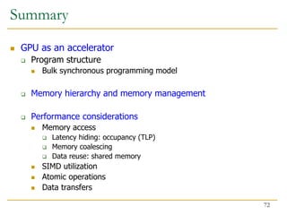 Summary
 GPU as an accelerator
 Program structure
 Bulk synchronous programming model
 Memory hierarchy and memory management
 Performance considerations
 Memory access
 Latency hiding: occupancy (TLP)
 Memory coalescing
 Data reuse: shared memory
 SIMD utilization
 Atomic operations
 Data transfers
72
 