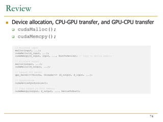 // Allocate input
malloc(input, ...);
cudaMalloc(d_input, ...);
cudaMemcpy(d_input, input, ..., HostToDevice); // Copy to device memory
// Allocate output
malloc(output, ...);
cudaMalloc(d_output, ...);
// Launch GPU kernel
gpu_kernel<<<blocks, threads>>> (d_output, d_input, ...);
// Synchronize
cudaDeviceSynchronize();
// Copy output to host memory
cudaMemcpy(output, d_output, ..., DeviceToHost);
Review
 Device allocation, CPU-GPU transfer, and GPU-CPU transfer
 cudaMalloc();
 cudaMemcpy();
74
 