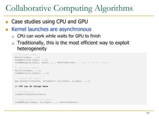  Case studies using CPU and GPU
 Kernel launches are asynchronous
 CPU can work while waits for GPU to finish
 Traditionally, this is the most efficient way to exploit
heterogeneity
// Allocate input
malloc(input, ...);
cudaMalloc(d_input, ...);
cudaMemcpy(d_input, input, ..., HostToDevice); // Copy to device memory
// Allocate output
malloc(output, ...);
cudaMalloc(d_output, ...);
// Launch GPU kernel
gpu_kernel<<<blocks, threads>>> (d_output, d_input, ...);
// CPU can do things here
// Synchronize
cudaDeviceSynchronize();
// Copy output to host memory
cudaMemcpy(output, d_output, ..., DeviceToHost);
Collaborative Computing Algorithms
77
 