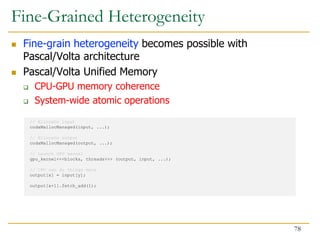  Fine-grain heterogeneity becomes possible with
Pascal/Volta architecture
 Pascal/Volta Unified Memory
 CPU-GPU memory coherence
 System-wide atomic operations
// Allocate input
cudaMallocManaged(input, ...);
// Allocate output
cudaMallocManaged(output, ...);
// Launch GPU kernel
gpu_kernel<<<blocks, threads>>> (output, input, ...);
// CPU can do things here
output[x] = input[y];
output[x+1].fetch_add(1);
Fine-Grained Heterogeneity
78
 