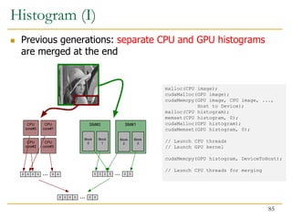 SM#0 SM#1
CPU
core#0
Block
0
Block
1
Block
2
Block
3
CPU
core#1
CPU
core#2
CPU
core#3
0 0 0 0 0 0
... 0 0 0 0 0 0
...
0 0 0 0 0 0
...
malloc(CPU image);
cudaMalloc(GPU image);
cudaMemcpy(GPU image, CPU image, ...,
Host to Device);
malloc(CPU histogram);
memset(CPU histogram, 0);
cudaMalloc(GPU histogram);
cudaMemset(GPU histogram, 0);
// Launch CPU threads
// Launch GPU kernel
cudaMemcpy(GPU histogram, DeviceToHost);
// Launch CPU threads for merging
Histogram (I)
 Previous generations: separate CPU and GPU histograms
are merged at the end
85
 