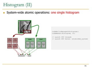 cudaMallocManaged(Histogram);
cudaMemset(Histogram, 0);
// Launch CPU threads
// Launch GPU kernel (atomicAdd_system)
SM#0 SM#1
CPU
core#0
Block
0
Block
1
Block
2
Block
3
CPU
core#1
CPU
core#2
CPU
core#3
0 0 0 0 0 0
...
Histogram (II)
 System-wide atomic operations: one single histogram
86
 