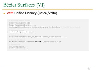 // Allocate control points
malloc(control_points, ...);
generate_cp(control_points);
cudaMalloc(d_control_points, ...);
cudaMemcpy(d_control_points, control_points, ..., HostToDevice); // Copy to device memory
// Allocate surface
cudaMallocManaged(surface, ...);
// Launch CPU threads
std::thread main_thread (run_cpu_threads, control_points, surface, ...);
// Launch GPU kernel
gpu_kernel<<<blocks, threads>>> (surface, d_control_points, ...);
// Synchronize
main_thread.join();
cudaDeviceSynchronize();
Bézier Surfaces (VI)
 With Unified Memory (Pascal/Volta)
92
 