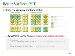  Static vs. dynamic implementation
 Pascal/Volta Unified Memory: system-wide atomic operations
while(true){
if(threadIdx.x == 0)
my_tile = atomicAdd_system(tile_num, 1); // my_tile in shared memory; tile_num in UM
__syncthreads(); // Synchronization
if(my_tile >= number_of_tiles) break; // Break when all tiles processed
...
}
Bézier Surfaces (VII)
93
 