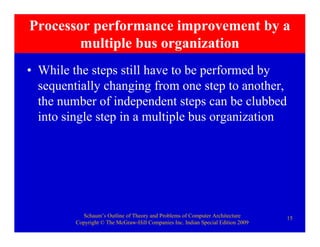 Schaum’s Outline of Theory and Problems of Computer Architecture
Copyright © The McGraw-Hill Companies Inc. Indian Special Edition 2009
15
Processor performance improvement by a
multiple bus organization
• While the steps still have to be performed by
sequentially changing from one step to another,
the number of independent steps can be clubbed
into single step in a multiple bus organization
 