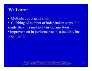 Schaum’s Outline of Theory and Problems of Computer Architecture
Copyright © The McGraw-Hill Companies Inc. Indian Special Edition 2009
18
• Multiple bus organisation
• Clubbing of number of independent steps into
single step in a multiple bus organization
• Improvement in performance in a multiple bus
organization
We Learnt
 