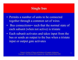Schaum’s Outline of Theory and Problems of Computer Architecture
Copyright © The McGraw-Hill Companies Inc. Indian Special Edition 2009
4
Single bus
• Permits a number of units to be connected
together through a common set of wires
• Bus connections─ such that the normal state of
each subunit (when not active) is tristate
• Each subunit activates and takes input from the
bus or sends an output to the bus when a tristate
input or output gate activates
 
