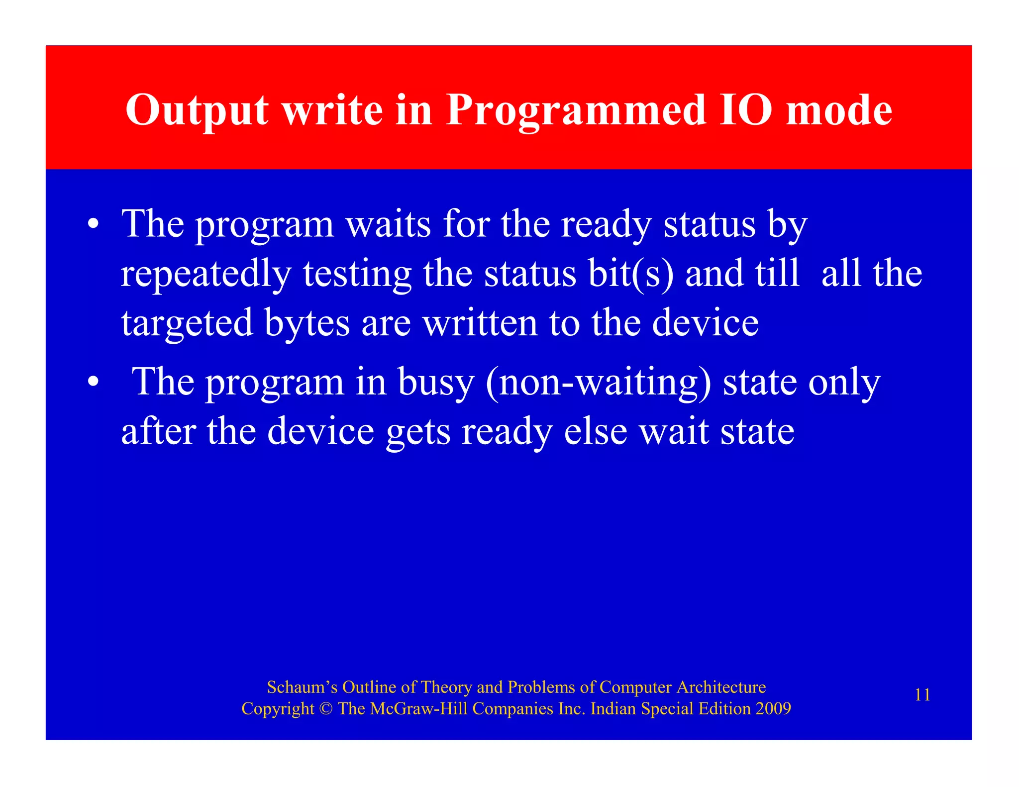 Schaum’s Outline of Theory and Problems of Computer Architecture
Copyright © The McGraw-Hill Companies Inc. Indian Special Edition 2009
11
Output write in Programmed IO mode
• The program waits for the ready status by
repeatedly testing the status bit(s) and till all the
targeted bytes are written to the device
• The program in busy (non-waiting) state only
after the device gets ready else wait state
 