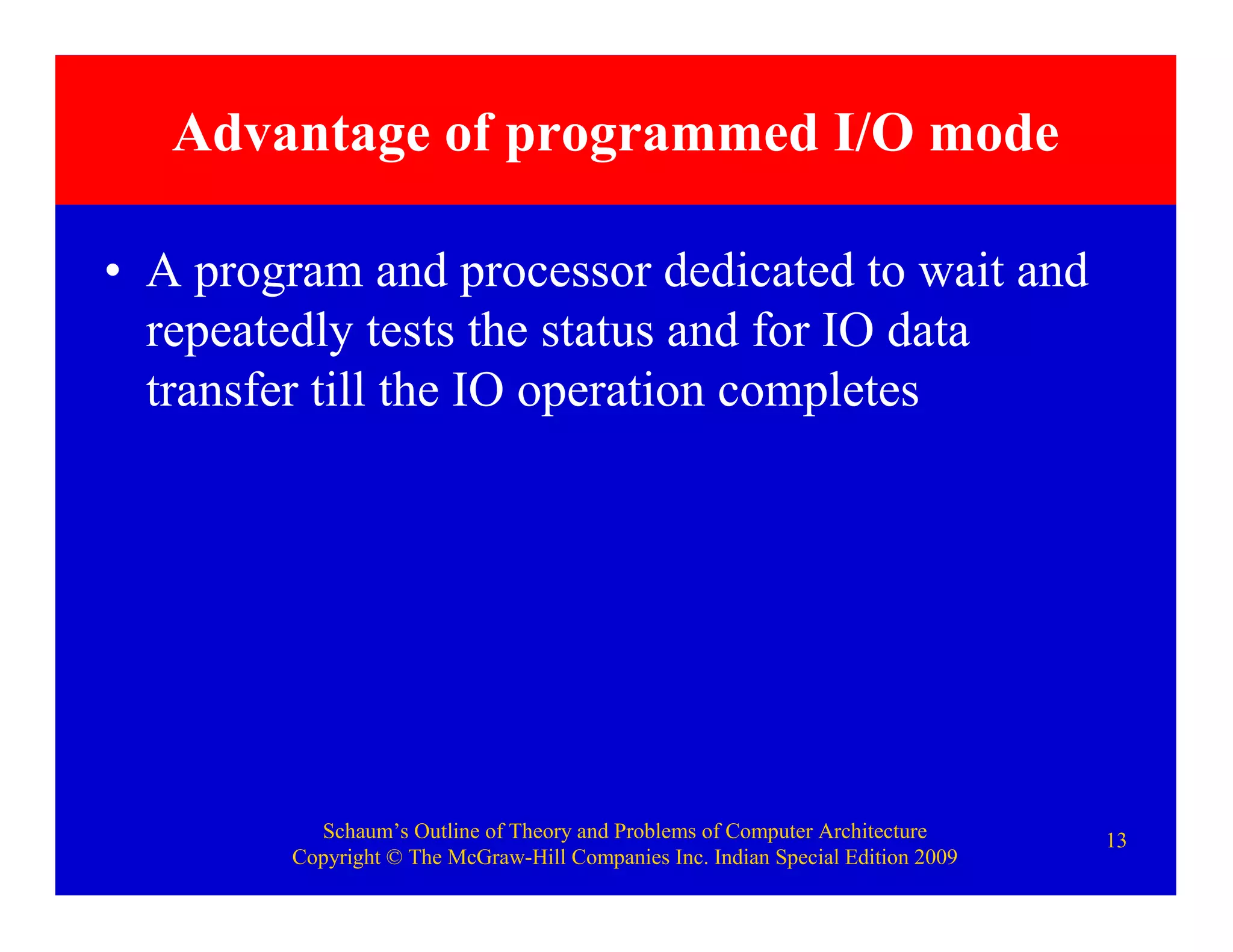 Schaum’s Outline of Theory and Problems of Computer Architecture
Copyright © The McGraw-Hill Companies Inc. Indian Special Edition 2009
13
Advantage of programmed I/O mode
• A program and processor dedicated to wait and
repeatedly tests the status and for IO data
transfer till the IO operation completes
 