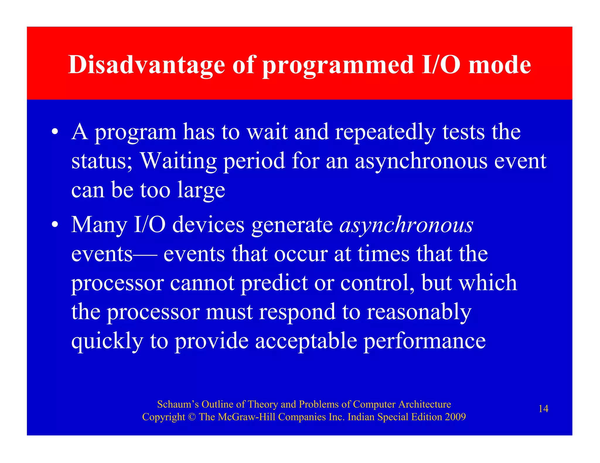 Schaum’s Outline of Theory and Problems of Computer Architecture
Copyright © The McGraw-Hill Companies Inc. Indian Special Edition 2009
14
Disadvantage of programmed I/O mode
• A program has to wait and repeatedly tests the
status; Waiting period for an asynchronous event
can be too large
• Many I/O devices generate asynchronous
events— events that occur at times that the
processor cannot predict or control, but which
the processor must respond to reasonably
quickly to provide acceptable performance
 