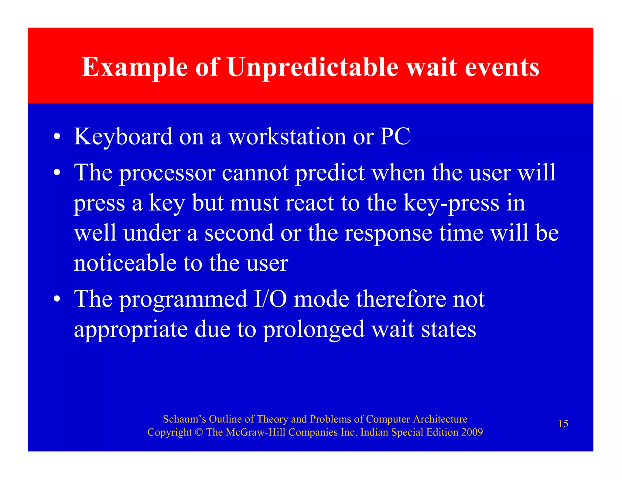 Schaum’s Outline of Theory and Problems of Computer Architecture
Copyright © The McGraw-Hill Companies Inc. Indian Special Edition 2009
15
Example of Unpredictable wait events
• Keyboard on a workstation or PC
• The processor cannot predict when the user will
press a key but must react to the key-press in
well under a second or the response time will be
noticeable to the user
• The programmed I/O mode therefore not
appropriate due to prolonged wait states
 