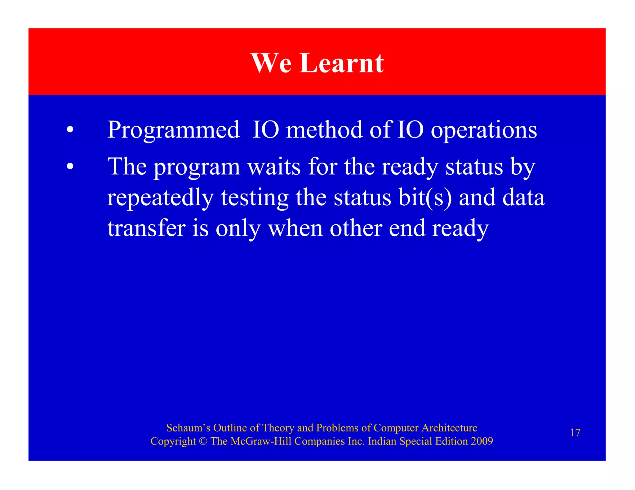 Schaum’s Outline of Theory and Problems of Computer Architecture
Copyright © The McGraw-Hill Companies Inc. Indian Special Edition 2009
17
• Programmed IO method of IO operations
• The program waits for the ready status by
repeatedly testing the status bit(s) and data
transfer is only when other end ready
We Learnt
 
