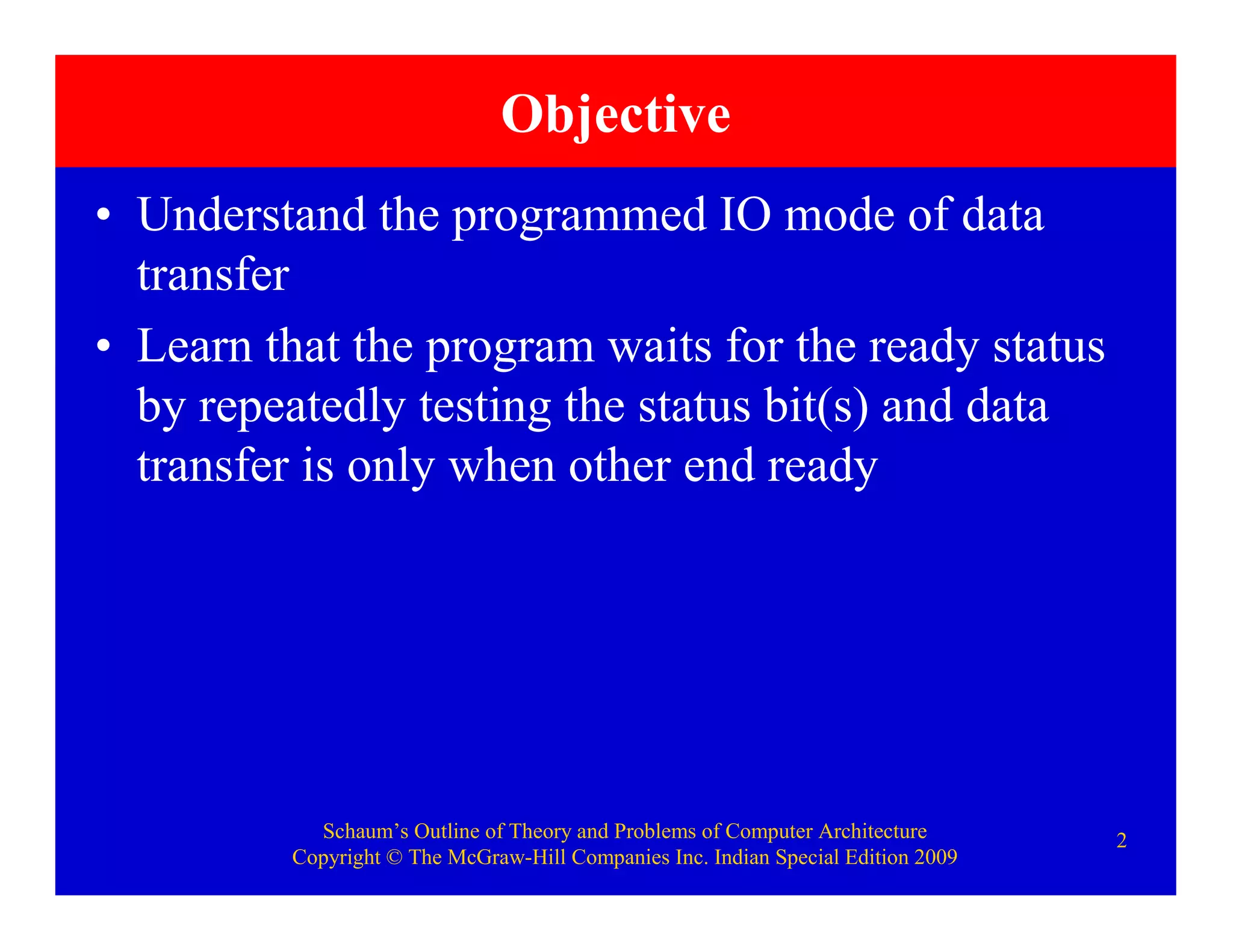 Schaum’s Outline of Theory and Problems of Computer Architecture
Copyright © The McGraw-Hill Companies Inc. Indian Special Edition 2009
2
Objective
• Understand the programmed IO mode of data
transfer
• Learn that the program waits for the ready status
by repeatedly testing the status bit(s) and data
transfer is only when other end ready
 